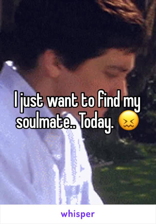I just want to find my soulmate.. Today. 😖