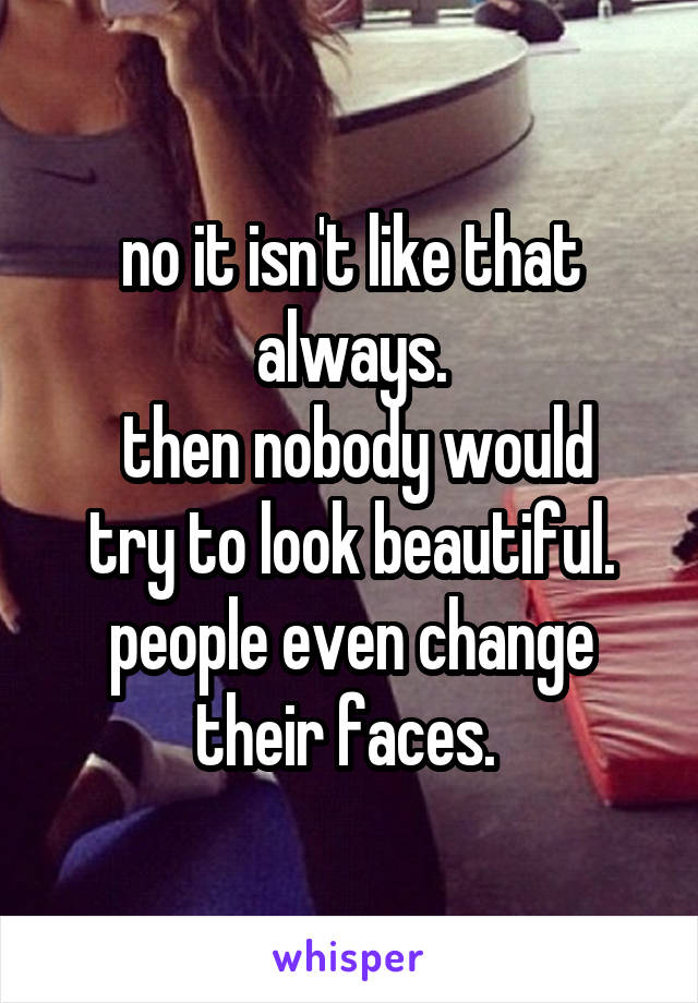 no it isn't like that always.
 then nobody would try to look beautiful. people even change their faces. 