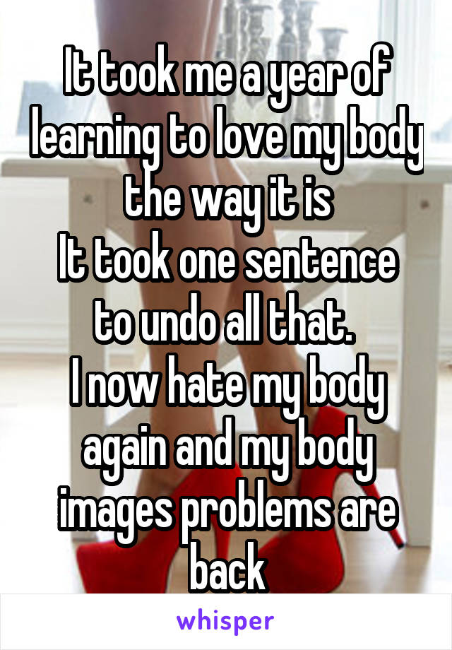 It took me a year of learning to love my body the way it is
It took one sentence to undo all that. 
I now hate my body again and my body images problems are back
