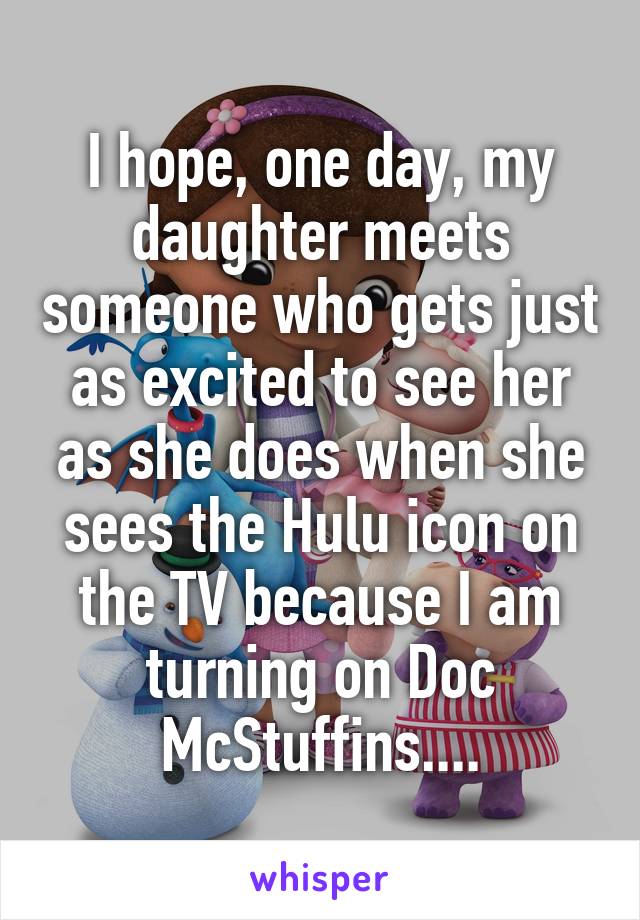 I hope, one day, my daughter meets someone who gets just as excited to see her as she does when she sees the Hulu icon on the TV because I am turning on Doc McStuffins....