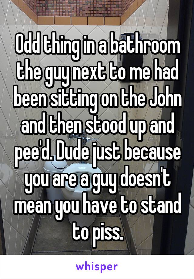 Odd thing in a bathroom the guy next to me had been sitting on the John and then stood up and pee'd. Dude just because you are a guy doesn't mean you have to stand to piss.