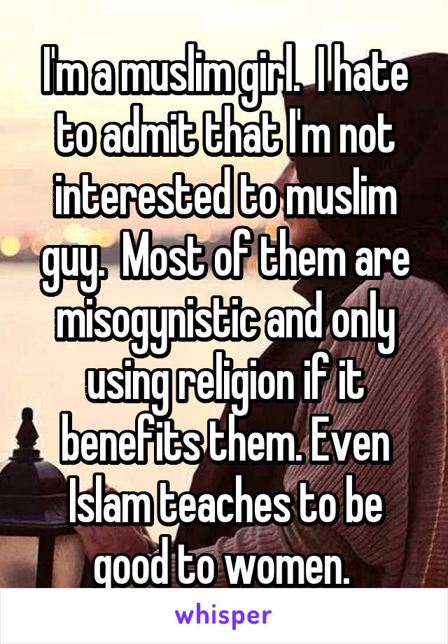 I'm a muslim girl.  I hate to admit that I'm not interested to muslim guy.  Most of them are misogynistic and only using religion if it benefits them. Even Islam teaches to be good to women. 