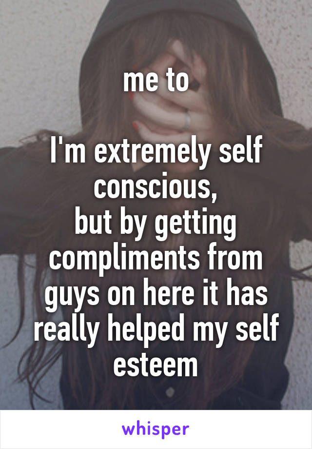 me to

I'm extremely self conscious,
but by getting compliments from guys on here it has really helped my self esteem