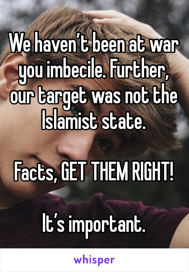 We haven’t been at war you imbecile. Further, our target was not the Islamist state. 

Facts, GET THEM RIGHT!

It’s important. 