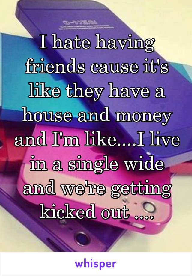 I hate having friends cause it's like they have a house and money and I'm like....I live in a single wide and we're getting kicked out ....
