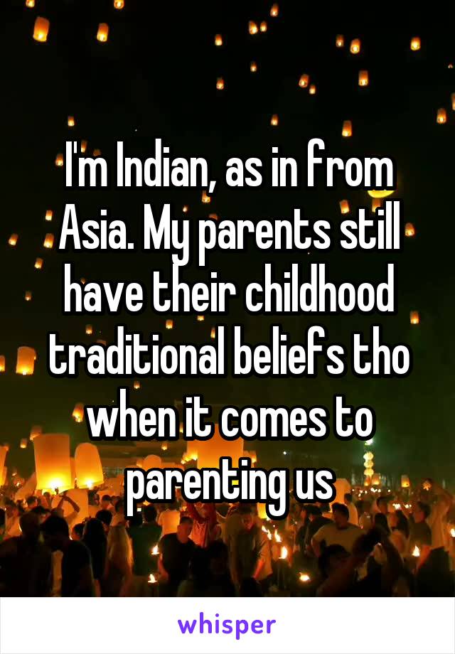 I'm Indian, as in from Asia. My parents still have their childhood traditional beliefs tho when it comes to parenting us