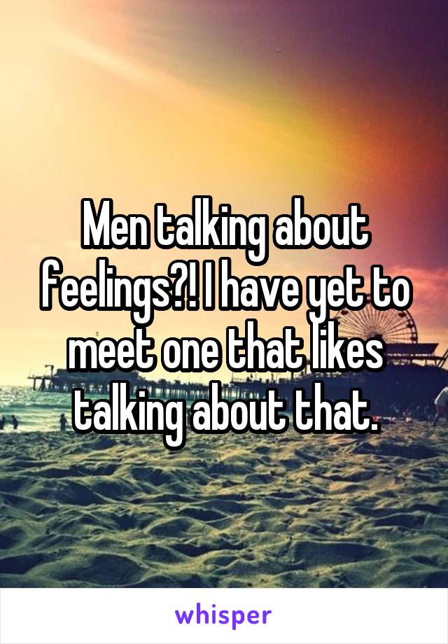 Men talking about feelings?! I have yet to meet one that likes talking about that.