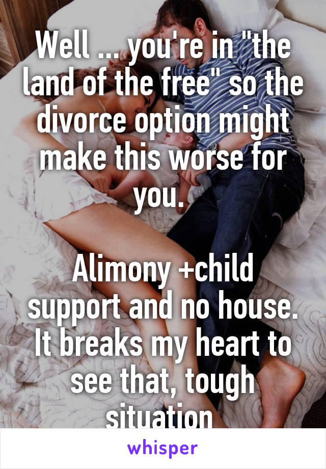 Well ... you're in "the land of the free" so the divorce option might make this worse for you. 

Alimony +child support and no house. It breaks my heart to see that, tough situation 
