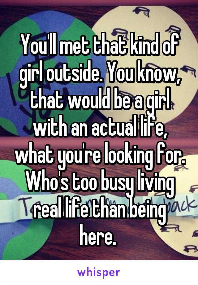 You'll met that kind of girl outside. You know, that would be a girl with an actual life, what you're looking for. Who's too busy living real life than being here. 