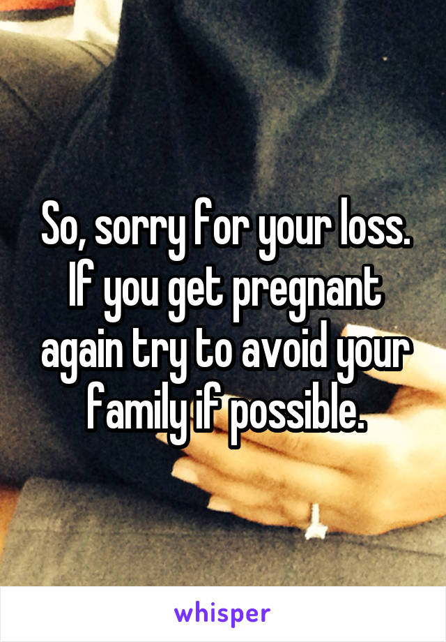 So, sorry for your loss. If you get pregnant again try to avoid your family if possible.