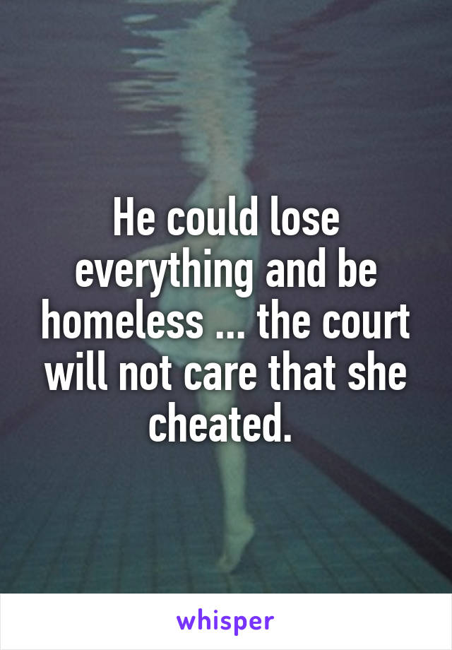 He could lose everything and be homeless ... the court will not care that she cheated. 