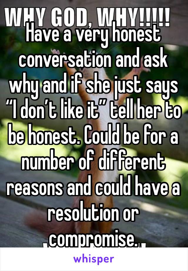 Have a very honest conversation and ask why and if she just says “I don’t like it” tell her to be honest. Could be for a number of different reasons and could have a resolution or compromise. 