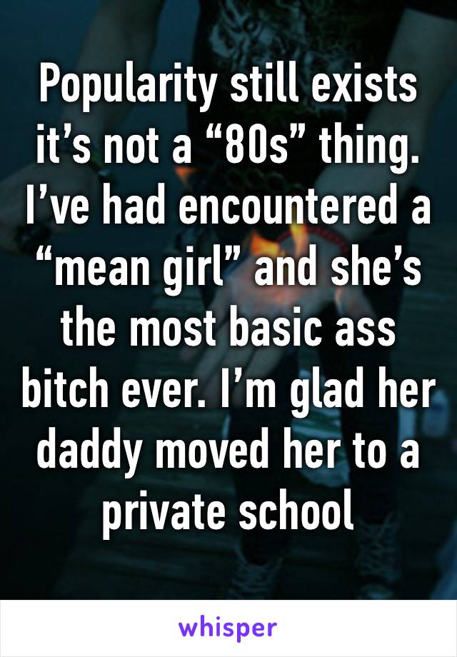 Popularity still exists it’s not a “80s” thing. I’ve had encountered a “mean girl” and she’s the most basic ass bitch ever. I’m glad her daddy moved her to a private school