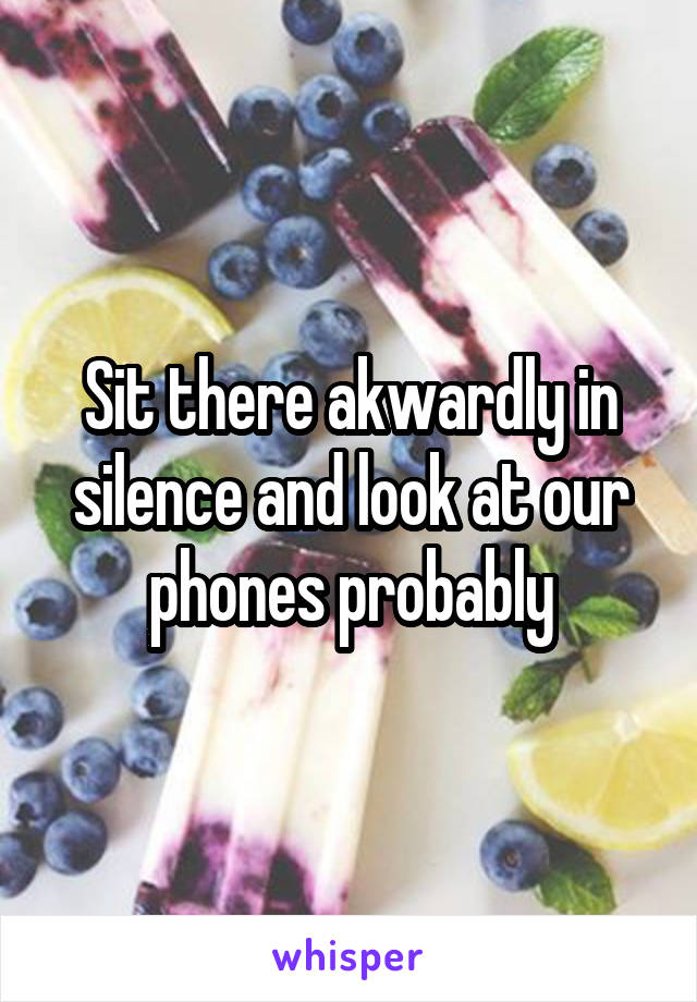 Sit there akwardly in silence and look at our phones probably