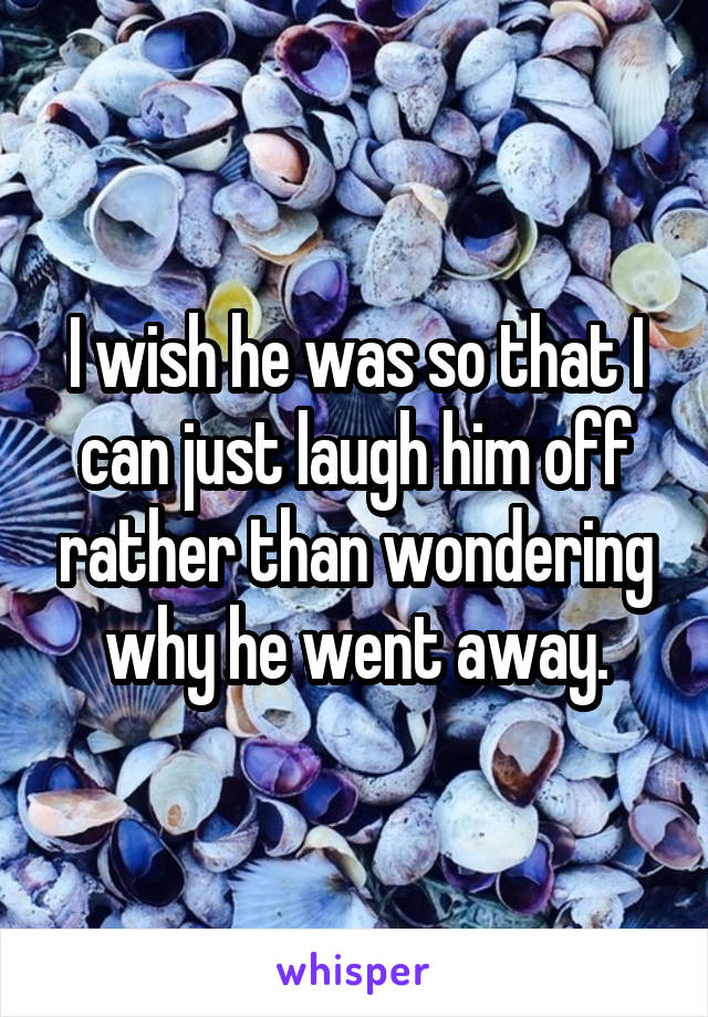 I wish he was so that I can just laugh him off rather than wondering why he went away.