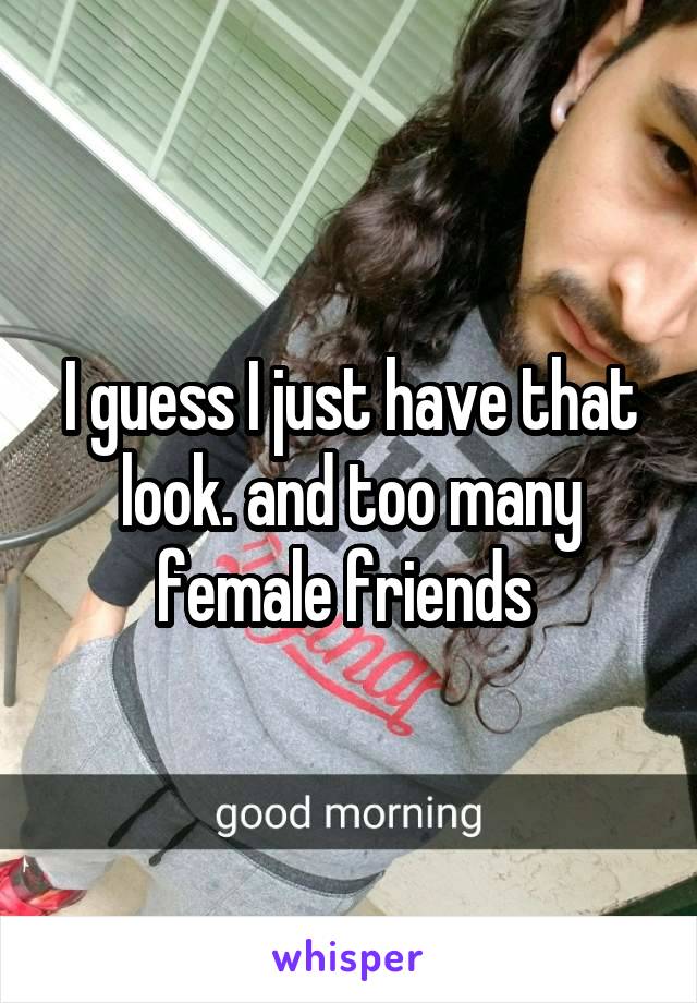 I guess I just have that look. and too many female friends 