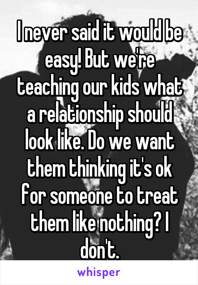 I never said it would be easy! But we're teaching our kids what a relationship should look like. Do we want them thinking it's ok for someone to treat them like nothing? I don't.