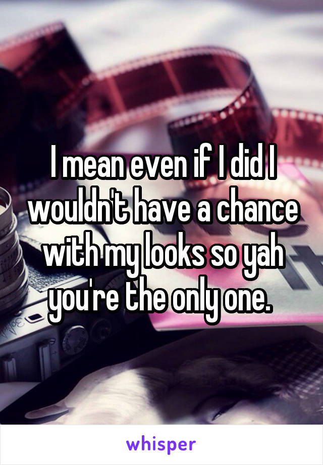 I mean even if I did I wouldn't have a chance with my looks so yah you're the only one. 