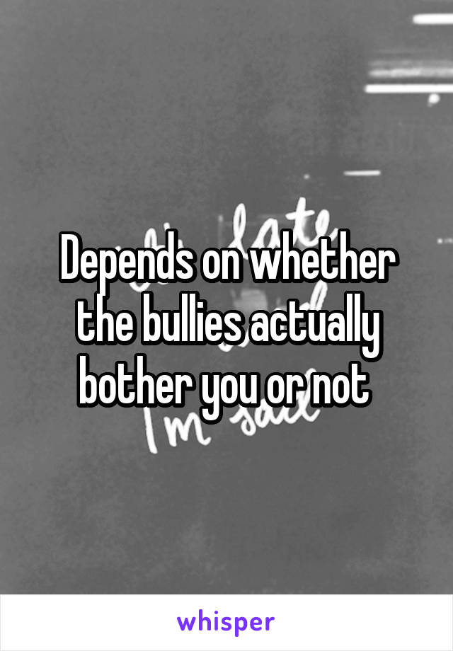 Depends on whether the bullies actually bother you or not 