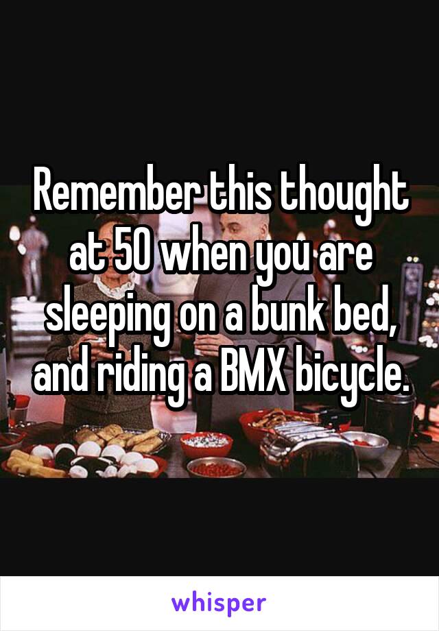 Remember this thought at 50 when you are sleeping on a bunk bed, and riding a BMX bicycle. 