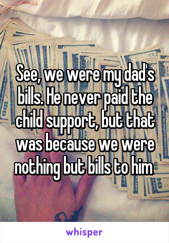 See, we were my dad's bills. He never paid the child support, but that was because we were nothing but bills to him 