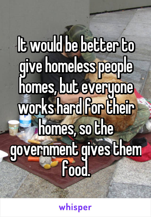 It would be better to give homeless people homes, but everyone works hard for their homes, so the government gives them food.
