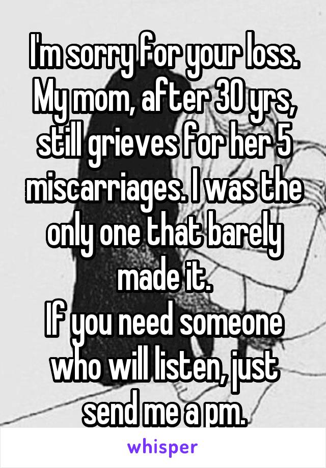 I'm sorry for your loss.
My mom, after 30 yrs, still grieves for her 5 miscarriages. I was the only one that barely made it.
If you need someone who will listen, just send me a pm.