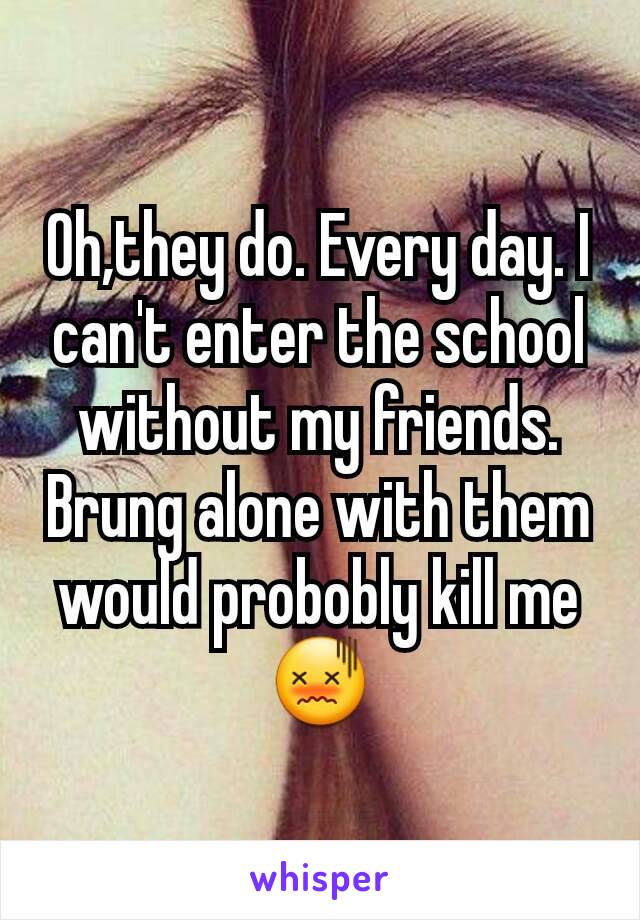 Oh,they do. Every day. I can't enter the school without my friends. Brung alone with them would probobly kill me 😖