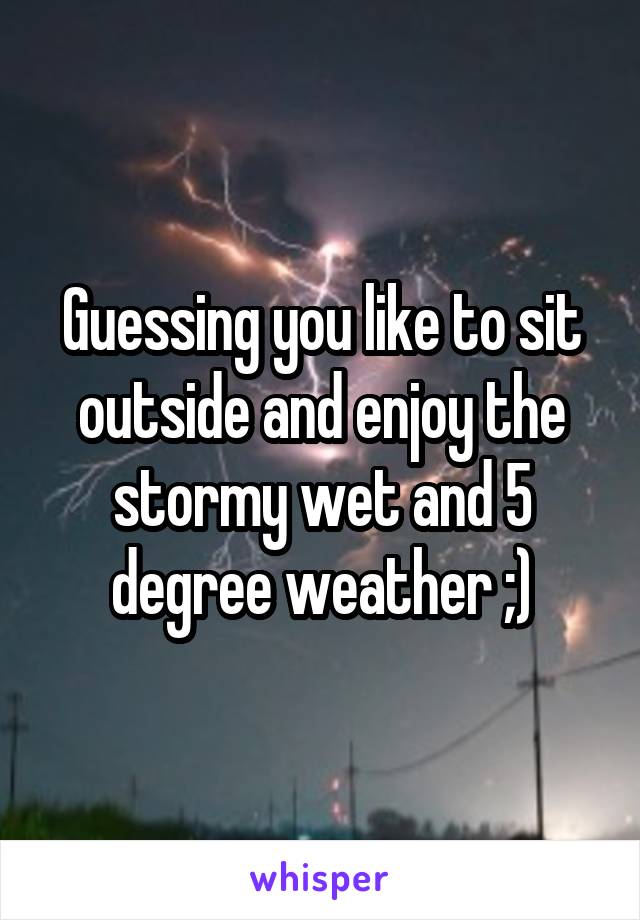 Guessing you like to sit outside and enjoy the stormy wet and 5 degree weather ;)