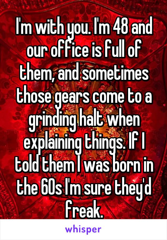 I'm with you. I'm 48 and our office is full of them, and sometimes those gears come to a grinding halt when explaining things. If I told them I was born in the 60s I'm sure they'd freak.