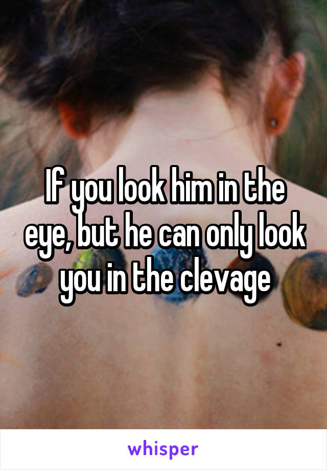 If you look him in the eye, but he can only look you in the clevage