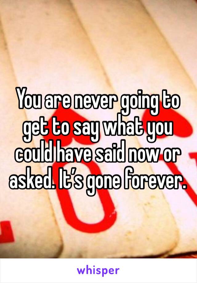 You are never going to get to say what you could have said now or asked. It’s gone forever.