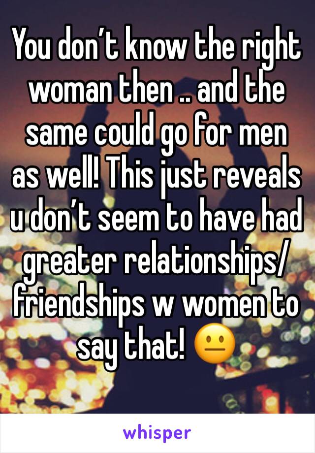 You don’t know the right woman then .. and the same could go for men as well! This just reveals u don’t seem to have had greater relationships/friendships w women to say that! 😐