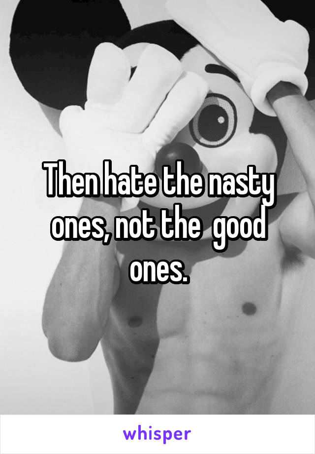 Then hate the nasty ones, not the  good ones.