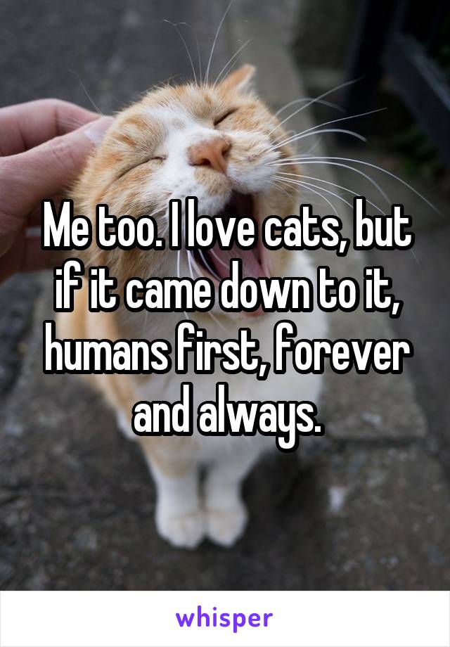 Me too. I love cats, but if it came down to it, humans first, forever and always.