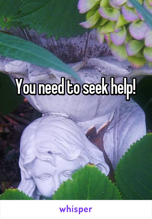 You need to seek help! 

