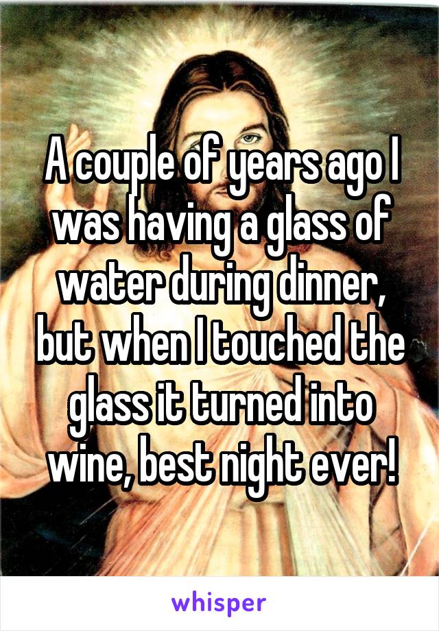 A couple of years ago I was having a glass of water during dinner, but when I touched the glass it turned into wine, best night ever!