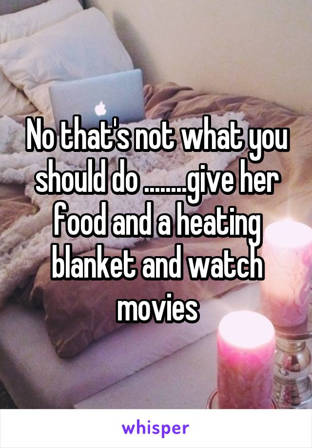 No that's not what you should do ........give her food and a heating blanket and watch movies