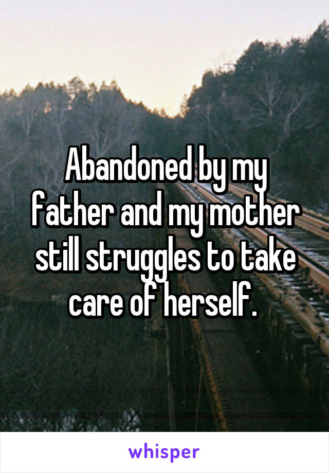 Abandoned by my father and my mother still struggles to take care of herself. 