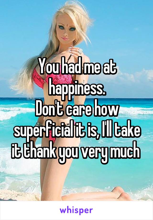 You had me at happiness.
Don't care how superficial it is, I'll take it thank you very much 
