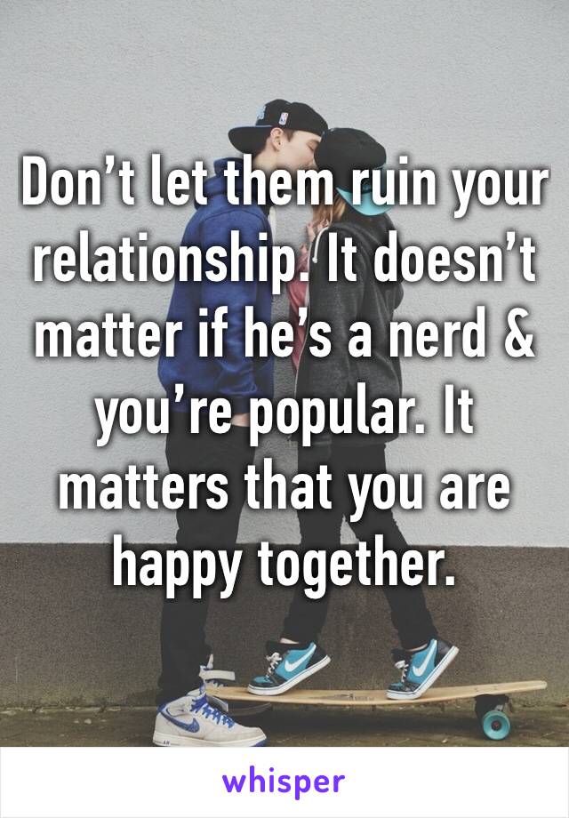 Don’t let them ruin your relationship. It doesn’t matter if he’s a nerd & you’re popular. It matters that you are happy together.