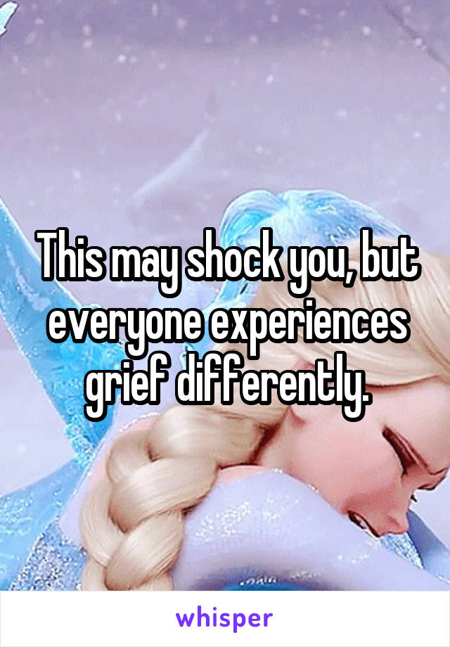 This may shock you, but everyone experiences grief differently.