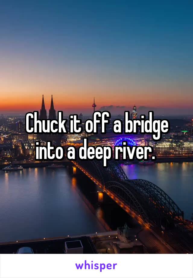 Chuck it off a bridge into a deep river. 