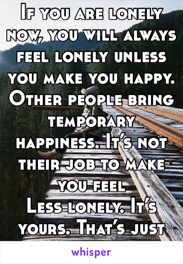 If you are lonely now, you will always feel lonely unless you make you happy. Other people bring temporary happiness. It’s not their job to make you feel
Less lonely. It’s yours. That’s just honest