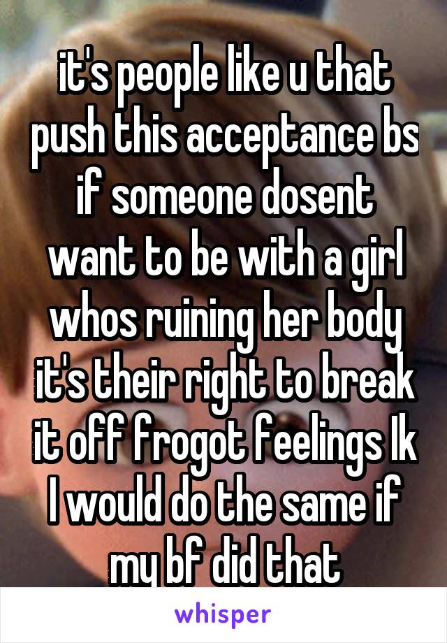 it's people like u that push this acceptance bs if someone dosent want to be with a girl whos ruining her body it's their right to break it off frogot feelings Ik I would do the same if my bf did that