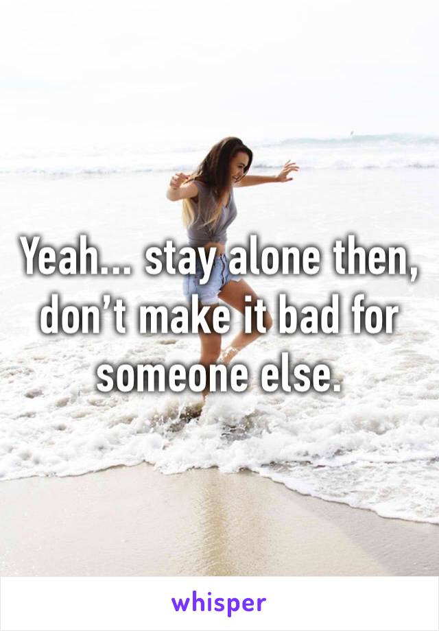 Yeah... stay alone then, don’t make it bad for someone else. 