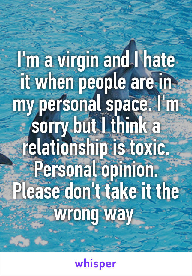 I'm a virgin and I hate it when people are in my personal space. I'm sorry but I think a relationship is toxic. Personal opinion. Please don't take it the wrong way 
