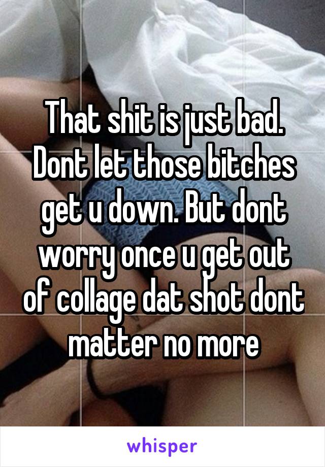That shit is just bad. Dont let those bitches get u down. But dont worry once u get out of collage dat shot dont matter no more