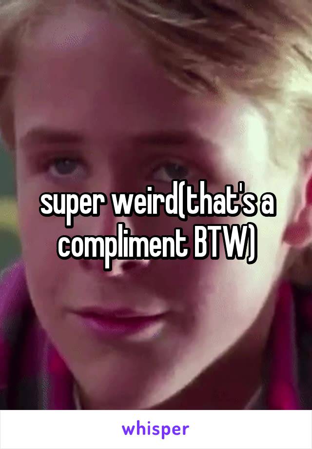 super weird(that's a compliment BTW)