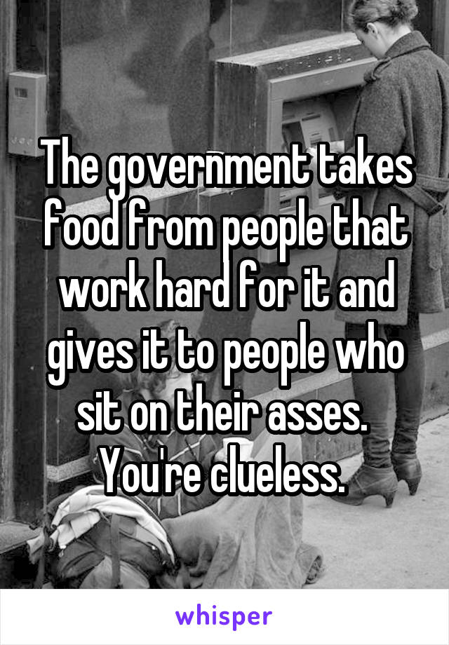The government takes food from people that work hard for it and gives it to people who sit on their asses. 
You're clueless. 